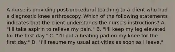 A nurse is providing post-procedural teaching to a client who had a diagnostic knee arthroscopy. Which of the following statements indicates that the client understands the nurse's instructions? A. "I'll take aspirin to relieve my pain." B. "I'll keep my leg elevated for the first day." C. "I'll put a heating pad on my knee for the first day." D. "I'll resume my usual activities as soon as I leave."