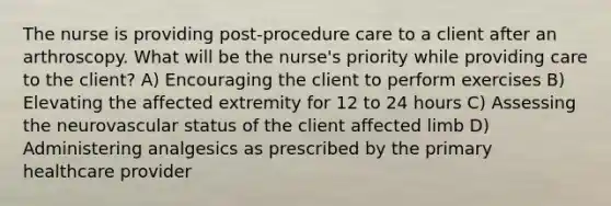 The nurse is providing post-procedure care to a client after an arthroscopy. What will be the nurse's priority while providing care to the client? A) Encouraging the client to perform exercises B) Elevating the affected extremity for 12 to 24 hours C) Assessing the neurovascular status of the client affected limb D) Administering analgesics as prescribed by the primary healthcare provider