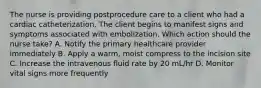 The nurse is providing postprocedure care to a client who had a cardiac catheterization. The client begins to manifest signs and symptoms associated with embolization. Which action should the nurse take? A. Notify the primary healthcare provider immediately B. Apply a warm, moist compress to the incision site C. Increase the intravenous fluid rate by 20 mL/hr D. Monitor vital signs more frequently