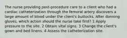 The nurse providing post-procedure care to a client who had a cardiac catheterization through the femoral artery discovers a large amount of blood under the client's buttocks. After donning gloves, which action should the nurse take first? 1 Apply pressure to the site. 2 Obtain vital signs. 3 Change the client's gown and bed linens. 4 Assess the catheterization site.