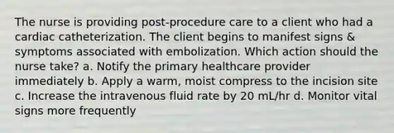 The nurse is providing post-procedure care to a client who had a cardiac catheterization. The client begins to manifest signs & symptoms associated with embolization. Which action should the nurse take? a. Notify the primary healthcare provider immediately b. Apply a warm, moist compress to the incision site c. Increase the intravenous fluid rate by 20 mL/hr d. Monitor vital signs more frequently