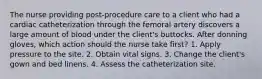 The nurse providing post-procedure care to a client who had a cardiac catheterization through the femoral artery discovers a large amount of blood under the client's buttocks. After donning gloves, which action should the nurse take first? 1. Apply pressure to the site. 2. Obtain vital signs. 3. Change the client's gown and bed linens. 4. Assess the catheterization site.