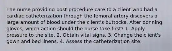 The nurse providing post-procedure care to a client who had a cardiac catheterization through the femoral artery discovers a large amount of blood under the client's buttocks. After donning gloves, which action should the nurse take first? 1. Apply pressure to the site. 2. Obtain vital signs. 3. Change the client's gown and bed linens. 4. Assess the catheterization site.