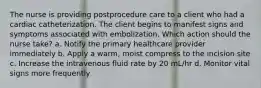 The nurse is providing postprocedure care to a client who had a cardiac catheterization. The client begins to manifest signs and symptoms associated with embolization. Which action should the nurse take? a. Notify the primary healthcare provider immediately b. Apply a warm, moist compress to the incision site c. Increase the intravenous fluid rate by 20 mL/hr d. Monitor vital signs more frequently