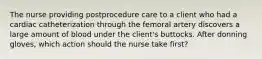 The nurse providing postprocedure care to a client who had a cardiac catheterization through the femoral artery discovers a large amount of blood under the client's buttocks. After donning gloves, which action should the nurse take first?