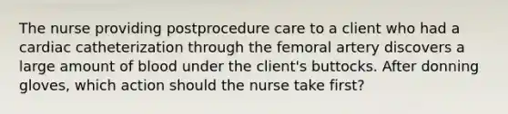 The nurse providing postprocedure care to a client who had a cardiac catheterization through the femoral artery discovers a large amount of blood under the client's buttocks. After donning gloves, which action should the nurse take first?