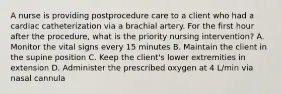 A nurse is providing postprocedure care to a client who had a cardiac catheterization via a brachial artery. For the first hour after the procedure, what is the priority nursing intervention? A. Monitor the vital signs every 15 minutes B. Maintain the client in the supine position C. Keep the client's lower extremities in extension D. Administer the prescribed oxygen at 4 L/min via nasal cannula