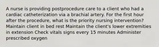 A nurse is providing postprocedure care to a client who had a cardiac catheterization via a brachial artery. For the first hour after the procedure, what is the priority nursing intervention? Maintain client in bed rest Maintain the client's lower extremities in extension Check vitals signs every 15 minutes Administer prescribed oxygen