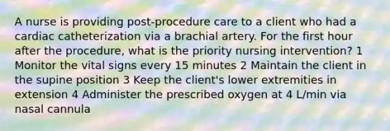 A nurse is providing post-procedure care to a client who had a cardiac catheterization via a brachial artery. For the first hour after the procedure, what is the priority nursing intervention? 1 Monitor the vital signs every 15 minutes 2 Maintain the client in the supine position 3 Keep the client's lower extremities in extension 4 Administer the prescribed oxygen at 4 L/min via nasal cannula