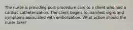 The nurse is providing post-procedure care to a client who had a cardiac catheterization. The client begins to manifest signs and symptoms associated with embolization. What action should the nurse take?