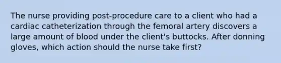 The nurse providing post-procedure care to a client who had a cardiac catheterization through the femoral artery discovers a large amount of blood under the client's buttocks. After donning gloves, which action should the nurse take first?