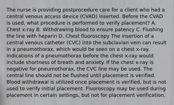 The nurse is providing postprocedure care for a client who had a central venous access device (CVAD) inserted. Before the CVAD is used, what procedure is performed to verify placement? A. Chest x-ray B. Withdrawing blood to ensure patency C. Flushing the line with heparin D. Chest fluoroscopy The insertion of a central venous catheter (CVC) into the subclavian vein can result in a pneumothorax, which would be seen on a chest x-ray. Indications of a pneumothorax before the chest x-ray would include shortness of breath and anxiety. If the chest x-ray is negative for pneumothorax, the CVC line may be used. The central line should not be flushed until placement is verified. Blood withdrawal is utilized once placement is verified, but is not used to verify initial placement. Fluoroscopy may be used during placement in certain settings, but not for placement verification.