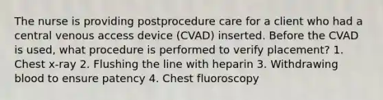 The nurse is providing postprocedure care for a client who had a central venous access device (CVAD) inserted. Before the CVAD is used, what procedure is performed to verify placement? 1. Chest x-ray 2. Flushing the line with heparin 3. Withdrawing blood to ensure patency 4. Chest fluoroscopy