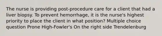 The nurse is providing post-procedure care for a client that had a liver biopsy. To prevent hemorrhage, it is the nurse's highest priority to place the client in what position? Multiple choice question Prone High-Fowler's On the right side Trendelenburg