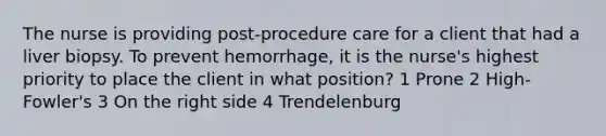 The nurse is providing post-procedure care for a client that had a liver biopsy. To prevent hemorrhage, it is the nurse's highest priority to place the client in what position? 1 Prone 2 High-Fowler's 3 On the right side 4 Trendelenburg