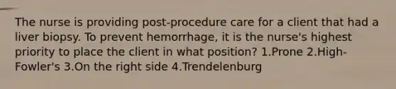 The nurse is providing post-procedure care for a client that had a liver biopsy. To prevent hemorrhage, it is the nurse's highest priority to place the client in what position? 1.Prone 2.High-Fowler's 3.On the right side 4.Trendelenburg