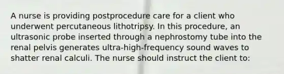 A nurse is providing postprocedure care for a client who underwent percutaneous lithotripsy. In this procedure, an ultrasonic probe inserted through a nephrostomy tube into the renal pelvis generates ultra-high-frequency sound waves to shatter renal calculi. The nurse should instruct the client to: