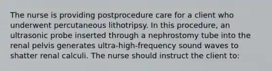 The nurse is providing postprocedure care for a client who underwent percutaneous lithotripsy. In this procedure, an ultrasonic probe inserted through a nephrostomy tube into the renal pelvis generates ultra-high-frequency sound waves to shatter renal calculi. The nurse should instruct the client to: