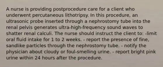 A nurse is providing postprocedure care for a client who underwent percutaneous lithotripsy. In this procedure, an ultrasonic probe inserted through a nephrostomy tube into the renal pelvis generates ultra-high-frequency sound waves to shatter renal calculi. The nurse should instruct the client to: -limit oral fluid intake for 1 to 2 weeks. - report the presence of fine, sandlike particles through the nephrostomy tube. - notify the physician about cloudy or foul-smelling urine. - report bright pink urine within 24 hours after the procedure.