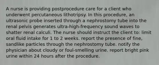 A nurse is providing postprocedure care for a client who underwent percutaneous lithotripsy. In this procedure, an ultrasonic probe inserted through a nephrostomy tube into the renal pelvis generates ultra-high-frequency sound waves to shatter renal calculi. The nurse should instruct the client to: limit oral fluid intake for 1 to 2 weeks. report the presence of fine, sandlike particles through the nephrostomy tube. notify the physician about cloudy or foul-smelling urine. report bright pink urine within 24 hours after the procedure.