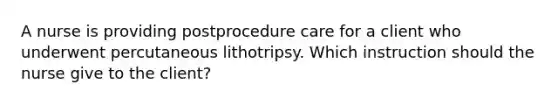 A nurse is providing postprocedure care for a client who underwent percutaneous lithotripsy. Which instruction should the nurse give to the client?