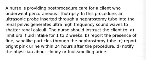 A nurse is providing postprocedure care for a client who underwent percutaneous lithotripsy. In this procedure, an ultrasonic probe inserted through a nephrostomy tube into the renal pelvis generates ultra-high-frequency sound waves to shatter renal calculi. The nurse should instruct the client to: a) limit oral fluid intake for 1 to 2 weeks. b) report the presence of fine, sandlike particles through the nephrostomy tube. c) report bright pink urine within 24 hours after the procedure. d) notify the physician about cloudy or foul-smelling urine.