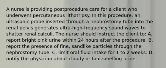 A nurse is providing postprocedure care for a client who underwent percutaneous lithotripsy. In this procedure, an ultrasonic probe inserted through a nephrostomy tube into the renal pelvis generates ultra-high-frequency sound waves to shatter renal calculi. The nurse should instruct the client to: A. report bright pink urine within 24 hours after the procedure. B. report the presence of fine, sandlike particles through the nephrostomy tube. C. limit oral fluid intake for 1 to 2 weeks. D. notify the physician about cloudy or foul-smelling urine.