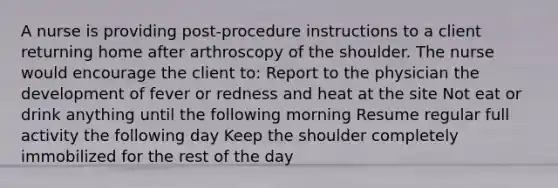 A nurse is providing post-procedure instructions to a client returning home after arthroscopy of the shoulder. The nurse would encourage the client to: Report to the physician the development of fever or redness and heat at the site Not eat or drink anything until the following morning Resume regular full activity the following day Keep the shoulder completely immobilized for the rest of the day