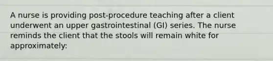 A nurse is providing post-procedure teaching after a client underwent an upper gastrointestinal (GI) series. The nurse reminds the client that the stools will remain white for approximately: