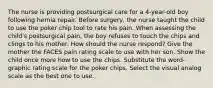 The nurse is providing postsurgical care for a 4-year-old boy following hernia repair. Before surgery, the nurse taught the child to use the poker chip tool to rate his pain. When assessing the child's postsurgical pain, the boy refuses to touch the chips and clings to his mother. How should the nurse respond? Give the mother the FACES pain rating scale to use with her son. Show the child once more how to use the chips. Substitute the word-graphic rating scale for the poker chips. Select the visual analog scale as the best one to use.