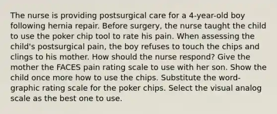 The nurse is providing postsurgical care for a 4-year-old boy following hernia repair. Before surgery, the nurse taught the child to use the poker chip tool to rate his pain. When assessing the child's postsurgical pain, the boy refuses to touch the chips and clings to his mother. How should the nurse respond? Give the mother the FACES pain rating scale to use with her son. Show the child once more how to use the chips. Substitute the word-graphic rating scale for the poker chips. Select the visual analog scale as the best one to use.