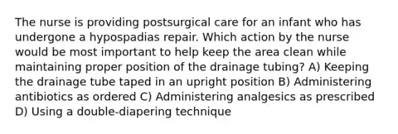 The nurse is providing postsurgical care for an infant who has undergone a hypospadias repair. Which action by the nurse would be most important to help keep the area clean while maintaining proper position of the drainage tubing? A) Keeping the drainage tube taped in an upright position B) Administering antibiotics as ordered C) Administering analgesics as prescribed D) Using a double-diapering technique