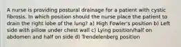 A nurse is providing postural drainage for a patient with cystic fibrosis. In which position should the nurse place the patient to drain the right lobe of the lung? a) High Fowler's position b) Left side with pillow under chest wall c) Lying position/half on abdomen and half on side d) Trendelenberg position