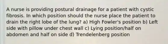 A nurse is providing postural drainage for a patient with cystic fibrosis. In which position should the nurse place the patient to drain the right lobe of the lung? a) High Fowler's position b) Left side with pillow under chest wall c) Lying position/half on abdomen and half on side d) Trendelenberg position