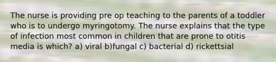 The nurse is providing pre op teaching to the parents of a toddler who is to undergo myringotomy. The nurse explains that the type of infection most common in children that are prone to otitis media is which? a) viral b)fungal c) bacterial d) rickettsial