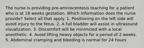 The nurse is providing pre-amniocentesis teaching for a patient who is at 18 weeks gestation. Which information does the nurse provide? Select all that apply. 1. Positioning on the left side will avoid injury to the fetus. 2. A full bladder will assist in ultrasound visualization. 3. Discomfort will be minimized with a local anesthetic. 4. Avoid lifting heavy objects for a period of 2 weeks. 5. Abdominal cramping and bleeding is normal for 24 hours