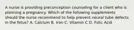 A nurse is providing preconception counseling for a client who is planning a pregnancy. Which of the following supplements should the nurse recommend to help prevent neural tube defects in the fetus? A. Calcium B. Iron C. Vitamin C D. Folic Acid