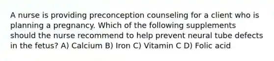 A nurse is providing preconception counseling for a client who is planning a pregnancy. Which of the following supplements should the nurse recommend to help prevent neural tube defects in the fetus? A) Calcium B) Iron C) Vitamin C D) Folic acid