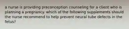 a nurse is providing preconception counseling for a client who is planning a pregnancy. which of the following supplements should the nurse recommend to help prevent neural tube defects in the fetus?