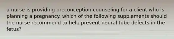 a nurse is providing preconception counseling for a client who is planning a pregnancy. which of the following supplements should the nurse recommend to help prevent neural tube defects in the fetus?