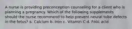 A nurse is providing preconception counseling for a client who is planning a pregnancy. Which of the following supplements should the nurse recommend to help prevent neural tube defects in the fetus? a. Calcium b. Iron c. Vitamin C d. Folic acid