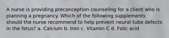 A nurse is providing preconception counseling for a client who is planning a pregnancy. Which of the following supplements should the nurse recommend to help prevent neural tube defects in the fetus? a. Calcium b. Iron c. Vitamin C d. Folic acid