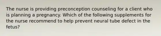 The nurse is providing preconception counseling for a client who is planning a pregnancy. Which of the following supplements for the nurse recommend to help prevent neural tube defect in the fetus?