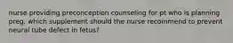 nurse providing preconception counseling for pt who is planning preg, which supplement should the nurse recommend to prevent neural tube defect in fetus?