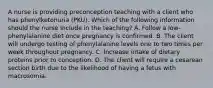 A nurse is providing preconception teaching with a client who has phenylketonuria (PKU). Which of the following information should the nurse include in the teaching? A. Follow a low-phenylalanine diet once pregnancy is confirmed. B. The client will undergo testing of phenylalanine levels one to two times per week throughout pregnancy. C. Increase intake of dietary proteins prior to conception. D. The client will require a cesarean section birth due to the likelihood of having a fetus with macrosomia.