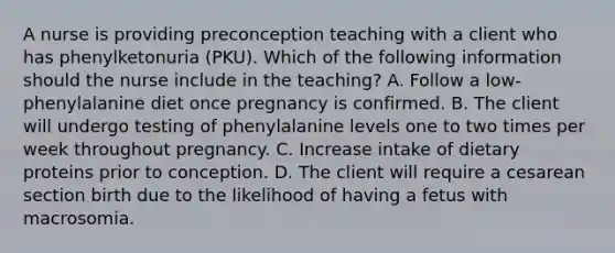 A nurse is providing preconception teaching with a client who has phenylketonuria (PKU). Which of the following information should the nurse include in the teaching? A. Follow a low-phenylalanine diet once pregnancy is confirmed. B. The client will undergo testing of phenylalanine levels one to two times per week throughout pregnancy. C. Increase intake of dietary proteins prior to conception. D. The client will require a cesarean section birth due to the likelihood of having a fetus with macrosomia.