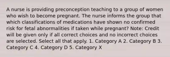 A nurse is providing preconception teaching to a group of women who wish to become pregnant. The nurse informs the group that which classifications of medications have shown no confirmed risk for fetal abnormalities if taken while pregnant? Note: Credit will be given only if all correct choices and no incorrect choices are selected. Select all that apply. 1. Category A 2. Category B 3. Category C 4. Category D 5. Category X