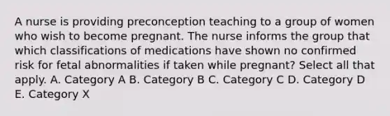 A nurse is providing preconception teaching to a group of women who wish to become pregnant. The nurse informs the group that which classifications of medications have shown no confirmed risk for fetal abnormalities if taken while​ pregnant? Select all that apply. A. Category A B. Category B C. Category C D. Category D E. Category X