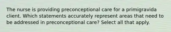 The nurse is providing preconceptional care for a primigravida client. Which statements accurately represent areas that need to be addressed in preconceptional care? Select all that apply.