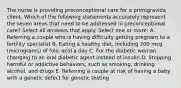 The nurse is providing preconceptional care for a primigravida client. Which of the following statements accurately represent the seven areas that need to be addressed in preconceptional care? Select all answers that apply. Select one or more: A. Referring a couple who is having difficulty getting pregnant to a fertility specialist B. Eating a healthy diet, including 200 mcg (micrograms) of folic acid a day C. For the diabetic woman, changing to an oral diabetic agent instead of insulin D. Stopping harmful or addictive behaviors, such as smoking, drinking alcohol, and drugs E. Referring a couple at risk of having a baby with a genetic defect for genetic testing